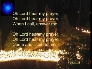 Oh Lord hear my prayer,
Oh Lord hear my prayer,
When I call, answer me.
Oh Lord hear my prayer,
Oh Lord hear my prayer,
Come and listen to me.
repeat
 