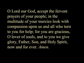 O Lord our God, accept the fervent
prayers of your people; in the
multitude of your mercies look with
compassion upon us and all who turn
to you for help; for you are gracious,
O lover of souls, and to you we give
glory, Father, Son, and Holy Spirit,
now and for ever. Amen.
 