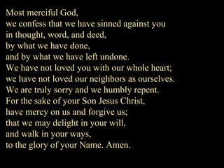 Most merciful God,
we confess that we have sinned against you
in thought, word, and deed,
by what we have done,
and by what we have left undone.
We have not loved you with our whole heart;
we have not loved our neighbors as ourselves.
We are truly sorry and we humbly repent.
For the sake of your Son Jesus Christ,
have mercy on us and forgive us;
that we may delight in your will,
and walk in your ways,
to the glory of your Name. Amen.
 