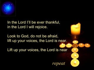 In the Lord I’ll be ever thankful,
in the Lord I will rejoice.
Look to God, do not be afraid,
lift up your voices, the Lord is near.
Lift up your voices, the Lord is near
repeat
 