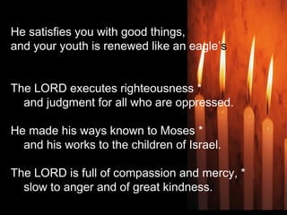 He satisfies you with good things,
and your youth is renewed like an eagle’s
The LORD executes righteousness *
    and judgment for all who are oppressed.
He made his ways known to Moses *
    and his works to the children of Israel.
The LORD is full of compassion and mercy, *
    slow to anger and of great kindness.
 