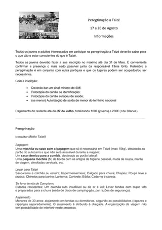 Peregrinação a Taizé
17 a 26 de Agosto
Informações
Todos os jovens e adultos interessados em participar na peregrinação a Taizé deverão saber para
o que vão e estar conscientes do que é Taizé.
Todos os jovens deverão fazer a sua inscrição no máximo até dia 31 de Maio. É conveniente
confirmar a presença o mais cedo possível junto da responsável Tânia Grilo. Relembro a
peregrinação é em conjunto com outra paróquia e que os lugares podem ser ocupados/ou ser
necessários.
Com a inscrição:
Deverão dar um sinal mínimo de 50€;
Fotocópia do cartão de identificação;
Fotocópia do cartão europeu de saúde;
(se menor) Autorização de saída de menor do território nacional
Pagamento do restante até dia 27 de Julho, totalizando 160€ (jovens) e 230€ (+de 30anos).
----------------------------------------------------------------------------------------------------------------------------------------------
Peregrinação
(consultar Météo Taizé)
Bagagem
Uma mochila ou saco com a bagagem que só é necessária em Taizé (max 15kg), destinado ao
porão do autocarro e que não será acessível durante a viagem;
Um saco térmico para a comida, destinado ao porão lateral;
Uma pequena mochila (5l) de bordo com os artigos de higiene pessoal, muda de roupa, manta
de viagem, almofadas cervicais, etc.
Levar para Taizé
Saco-cama e colchão ou esteira; Impermeável leve; Calçado para chuva; Chapéu; Roupa leve e
prática; Chinelos para banho; Lanterna; Canivete; Bíblia; Caderno e caneta.
Se levar tenda de Campismo
Estacas resistentes; Um colchão auto insuflável ou de ar é útil; Levar tendas com duplo teto
e preparadas para a chuva (nada de bicos de camping-gás, por razões de segurança).
Alojamento
Menores de 30 anos: alojamento em tendas ou dormitórios, segundo as possibilidades (rapazes e
raparigas separadamente). O alojamento é atribuído à chegada. A organização da viagem não
tem possibilidade de interferir neste processo.
 