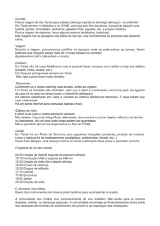 Comida
Para a viagem de ida, farnel para sábado (almoço e jantar) e domingo (almoço) – a confirmar!
Em Taizé servem 4 refeições e no OYAK, uma loja sem fins lucrativos, é possível adquirir uma
bebida, pizzas, chocolates, cachorros, gelados fruta, iogurtes, etc, a preços módicos.
Para a viagem de regresso, levar alguma reserva (enlatados, bolachas).
Nas viagens faz-se paragens nas áreas de serviço, nas normalmente os produtos são bastante
caros.
Viagem
Durante a viagem, procuraremos partilhar os espaços onde se pode esticar as pernas. Assim
pedimos que ninguém passe mais de 4 horas deitado no corredor;
Agradecemos dvd’s (decentes) e música;
Dinheiro
Em Taizé não há caixa Multibanco mas é possível fazer compras com cartão na loja dos ateliers
(postais, livros, cruzes, etc.);
Os cheques portugueses servem em Taizé;
Não vale a pena levar muito dinheiro.
Telemóveis
Confirmem se o vosso roaming está ativado, antes da viagem;
Em Taizé as tomadas não abundam, pelo que o ideal é combinarem uma hora para vos ligarem
de casa (e no resto do tempo terem o telemóvel desligado);
Há cabines telefónicas em Taizé e vendem-se cartões telefónicos franceses. É mais barato que
usar o telemóvel;
Há um ponto Internet para consultas rápidas (mail);
Objetos de valor
Evitem levar joias e outros adereços valiosos;
Não deixem máquinas fotográficas, telemóveis, documentos e outros objetos valiosos nas tendas
ou camaratas. Há um local onde estes podem ser guardados;
Não é permitido álcool nos alojamentos ou fora do OYAK;
Saúde
Em Taizé há um Posto de Socorros para pequenas situações (acidentes, picadas de insetos).
Levar o habitual kit de medicamentos (analgésico, antidiarreico, fenistil, etc...).
Quem tiver alergias, uma doença crónica ou tomar medicação deve avisar e assinalar na ficha;
Programa de um dia normal
08:30 Oração da manhã seguida do pequeno-almoço
10:15 Introdução bíblica seguida de silêncio
12:20 Oração do meio-dia e depois almoço
14:00 Ensaio de cânticos
15:30 Grupos de reflexão
17:15 Lanche
17:45 Encontros
19:00 Jantar
20:30 Oração da noite
É útil trazer uma Bíblia.
Quem toca instrumentos de música pode trazê-los para acompanhar a oração.
A comunidade dos irmãos vive exclusivamente do seu trabalho: Não aceita para si mesma
doações, ofertas, ou heranças pessoais. A comunidade encarrega-se financeiramente duma parte
das despesas decorrentes do acolhimento dos jovens e da reparação das instalações.
 