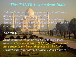 This TANTRA came from India.
It doesn’t matter whether you are superstitious or
not. It’s really worth reading, OK?
This is a Nepalese Tantra Totem for good luck.
You will be greeted with good luck within 4 days of
receiving and reading this mail.
TANDRA.TANDRA.
Send copies to whoever you want to wish good
luck......There are many... If I forget someone but
have them in my heart, they will also be lucky.
I won’t send you money, because I don’t have it.
 