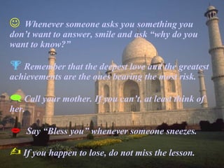  Whenever someone asks you something you
don’t want to answer, smile and ask “why do you
want to know?”
 Remember that the deepest love and the greatest
achievements are the ones bearing the most risk.
 Call your mother. If you can’t, at least think of
her.
 Say “Bless you” whenever someone sneezes.
 If you happen to lose, do not miss the lesson.
 