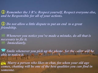  Remember the 3 R’s: Respect yourself, Respect everyone else,
and be Responsible for all of your actions.
 Do not allow a little dispute to put an end to a great
friendship.
 Whenever you notice you’ve made a mistake, do all that is
necessary to fix it.
 Immediately.
 Smile whenever you pick up the phone, for the caller will be
able to notice it.
 Marry a person who likes to chat, for when your old age
comes, chatting will be one of the best qualities you can find in
someone.
 
