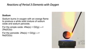 Reactions of Period 3 Elements with Oxygen
Sodium
Sodium burns in oxygen with an orange flame
to produce a white solid mixture of sodium
oxide and sodium peroxide.
For the simple oxide: 4Na(s) + O2(g) --->
2Na2O(s)
For the peroxide: 2Na(s) + O2(g) --->
Na2O2(s)
 