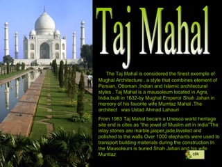 Taj Mahal The Taj Mahal is considered the finest exemple of Mughal Architecture , a style that combines element of Persian, Ottoman ,Indian and Islamic architectural styles . Taj Mahal is a mausoleum located in Agra, India,built in 1632-by Mughal Emperor Shah Jahan in memory of his favorite wife Mumtaz Mahal .The architect  was Ustad Ahmad Lahauri From 1983 Taj Mahal becam a Unesco world heritage site end is cites as “the jewel of Muslim art in India”The inlay stones are marble,jasper,jade,leveled and polished to the walls Over 1000 elephants were used to transport building materials during the construction In the Mausoleum is buried Shah Jahan and his wife Mumtaz clik 