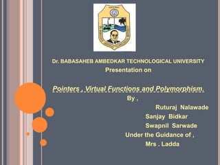 Dr. BABASAHEB AMBEDKAR TECHNOLOGICAL UNIVERSITY
Presentation on
Pointers , Virtual Functions and Polymorphism.
By ,
Ruturaj Nalawade
Sanjay Bidkar
Swapnil Sarwade
Under the Guidance of ,
Mrs . Ladda
 