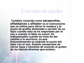 Concepto de tajador   También conocido como   sacapuntas, afilalápices  o  afilador  es el instrumento que se utiliza para afinar la madera y la punta de grafito destinada a escribir de un  lápiz  cuando ésta se ha engrosado por el uso o cuando el lápiz es nuevo. Es indispensable cuando se trata de dar calidad a la escritura, ya que frecuentemente se engrosa la punta del lápiz con el uso. Existen sacapuntas de varios tipos y tamaños de acuerdo al grosor de los lápices diversos que existen. 