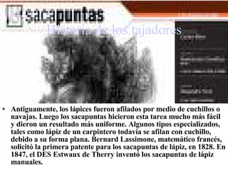 Historia de los tajadores Antiguamente, los lápices fueron afilados por medio de  cuchillos  o navajas. Luego los sacapuntas hicieron esta tarea mucho más fácil y dieron un resultado más uniforme. Algunos tipos especializados, tales como lápiz de un carpintero todavía se afilan con cuchillo, debido a su forma plana. Bernard Lassimone, matemático francés, solicitó la primera patente para los sacapuntas de lápiz, en 1828. En 1847, el DES Estwaux de Therry inventó los sacapuntas de lápiz manuales. 