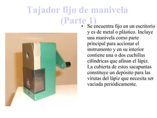 Tajador  fijo de manivela  (Parte 1) Se encuentra fijo en un escritorio y es de metal o plástico. Incluye una manivela como parte principal para accionar el instrumento y en su interior contiene una o dos cuchillas cilíndricas que afinan el lápiz. La cubierta de estos sacapuntas constituye un depósito para las virutas del lápiz que necesita ser vaciada periódicamente. 