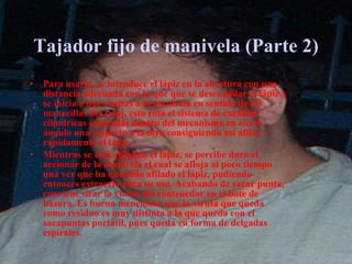 Tajador fijo de manivela (Parte 2) Para usarlo, se introduce el lápiz en la abertura con una distancia adecuada con la que que se desea afilar el lápiz y se inicia a dar vueltas a la manivela en sentido de las manecillas del reloj, esto rota el sistema de cuchillas cilíndricas colocadas dentro del mecanismo en cierto ángulo una respecto a la otra consiguiendo así afilar rápidamente el lápiz. Mientras se está afilando el lápiz, se percibe duro el accionar de la manivela el cual se afloja al poco tiempo una vez que ha quedado afilado el lápiz, pudiendo entonces extraerlo para su uso. Acabando de sacar punta, conviene tirar la viruta del contenedor en el bote de basura. Es bueno mencionar que la viruta que queda como residuo es muy distinta a la que queda con el sacapuntas portátil, pues queda en forma de delgadas espirales. 