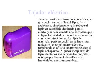 Tajador eléctrico Tiene un motor eléctrico en su interior que gira cuchillas que afilan el lápiz. Para accionarlo, simplemente se introduce el lápiz en su orificio destinado para el efecto, y se saca cuando uno considera que el lápiz ha quedado afilado. Funcionan con el mismo principio que los fijos de manivela, pero las cuchillas se hace rotar rápidamente por un  motor  eléctrico, terminando el afilado tan pronto se saca el lápiz del aparato. Algunos sacapuntas de lápiz eléctricos son accionados por  pilas , más que por los enchufes eléctricos, haciéndolos más transportables. 