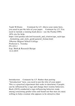 Tajah Williams Comment by LT: Above your name here,
you need to put the title of your paper. Comment by LT: You
need to include a running head above—see the Purdue OWL
APA site for help.
https://owl.purdue.edu/owl/research_and_citation/apa_style/apa
_formatting_and_style_guide/general_format.html
Albertus Magnus School College
Professor L. Tronsky
PY-325-1
Exp. Meth.& Research Design
12-2-2019
Introduction Comment by LT: Rather than putting
“Introduction” here, you need to put the title of your paper.
This is a practical experiment that seeks to determine if people
can be influenced by a sign and change their routine behaviors.
Buck (2019) conducted a sign-influencing behavior study
among concerning gender roles and found out that men are more
willing to help a woman who appears to be attractive than
 