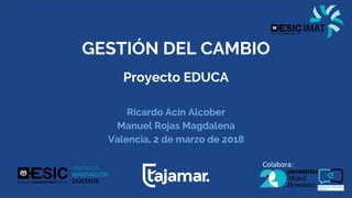 GESTIÓN DEL CAMBIO
Proyecto EDUCA
Ricardo Acín Alcober
Manuel Rojas Magdalena
Valencia, 2 de marzo de 2018
Colabora:
 