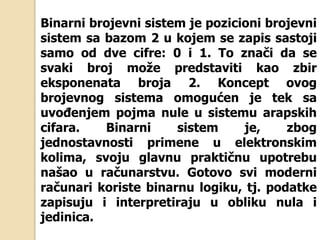 Binarni brojevni sistem je pozicioni brojevni
sistem sa bazom 2 u kojem se zapis sastoji
samo od dve cifre: 0 i 1. To znači da se
svaki broj može predstaviti kao zbir
eksponenata broja 2. Koncept ovog
brojevnog sistema omogućen je tek sa
uvođenjem pojma nule u sistemu arapskih
cifara. Binarni sistem je, zbog
jednostavnosti primene u elektronskim
kolima, svoju glavnu praktičnu upotrebu
našao u računarstvu. Gotovo svi moderni
računari koriste binarnu logiku, tj. podatke
zapisuju i interpretiraju u obliku nula i
jedinica.
 