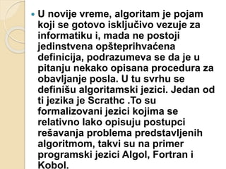  U novije vreme, algoritam je pojam
koji se gotovo isključivo vezuje za
informatiku i, mada ne postoji
jedinstvena opšteprihvaćena
definicija, podrazumeva se da je u
pitanju nekako opisana procedura za
obavljanje posla. U tu svrhu se
definišu algoritamski jezici. Jedan od
ti jezika je Scrathc .To su
formalizovani jezici kojima se
relativno lako opisuju postupci
rešavanja problema predstavljenih
algoritmom, takvi su na primer
programski jezici Algol, Fortran i
Kobol.
 