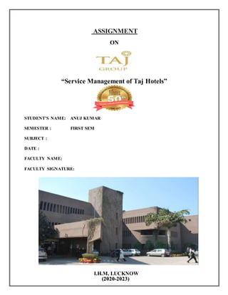 ASSIGNMENT
ON
“Service Management of Taj Hotels”
STUDENT’S NAME: ANUJ KUMAR
SEMESTER : FIRST SEM
SUBJECT :
DATE :
FACULTY NAME:
FACULTY SIGNATURE:
I.H.M, LUCKNOW
(2020-2023)
 