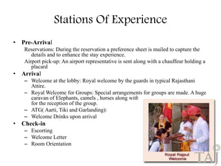 Stations Of Experience 
• Pre-Arrival 
Reservations: During the reservation a preference sheet is mailed to capture the 
details and to enhance the stay experience. 
Airport pick-up: An airport representative is sent along with a chauffeur holding a 
placard 
• Arrival 
– Welcome at the lobby: Royal welcome by the guards in typical Rajasthani 
Attire. 
– Royal Welcome for Groups: Special arrangements for groups are made. A huge 
caravan of Elephants, camels , horses along with a professional band is called 
for the reception of the group. 
– ATG( Aarti, Tiki and Garlanding): 
– Welcome Drinks upon arrival 
• Check-in 
– Escorting 
– Welcome Letter 
– Room Orientation 
17 
 