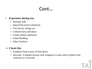 Cont… 
• Experience during stay 
– Heritage walk 
– Special Occasion Celebration 
– City tour by vintage car 
– Cultural music and dance 
– Unique dinner experience 
– Grand Wedding 
– Other Facilities 
 Check Out 
– Feedback Form at time of Turn Down 
– Souvenir: A fragrant incense stick wrapped in a satin cloth is gifted to the 
customers as a souvenir. 
18 
 