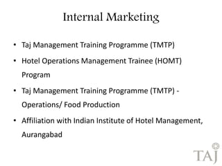 • Taj Management Training Programme (TMTP) 
• Hotel Operations Management Trainee (HOMT) 
Program 
• Taj Management Training Programme (TMTP) - 
Operations/ Food Production 
• Affiliation with Indian Institute of Hotel Management, 
Aurangabad 
Internal Marketing 
 