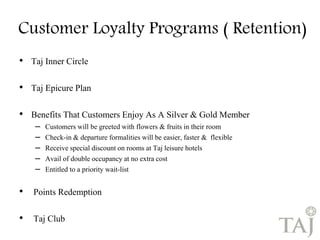 Customer Loyalty Programs ( Retention) 
• Taj Inner Circle 
• Taj Epicure Plan 
• Benefits That Customers Enjoy As A Silver & Gold Member 
– Customers will be greeted with flowers & fruits in their room 
– Check-in & departure formalities will be easier, faster & flexible 
– Receive special discount on rooms at Taj leisure hotels 
– Avail of double occupancy at no extra cost 
– Entitled to a priority wait-list 
• Points Redemption 
• Taj Club 
 