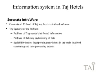 Information system in Taj Hotels 
Serenata IntraWare 
• Connects all 75 hotel of Taj and have centralized software 
• The scenario or the problem 
– Problem of fragmented distributed information 
– Problem of delicacy and missing of data 
– Scalability Issues: incorporating new hotels in the chain involved 
consuming and time processing process 
 