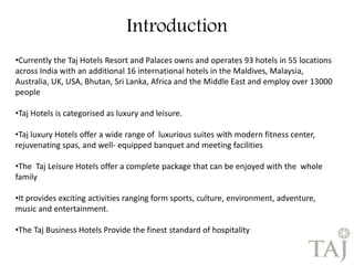 Introduction 
•Currently the Taj Hotels Resort and Palaces owns and operates 93 hotels in 55 locations 
across India with an additional 16 international hotels in the Maldives, Malaysia, 
Australia, UK, USA, Bhutan, Sri Lanka, Africa and the Middle East and employ over 13000 
people 
•Taj Hotels is categorised as luxury and leisure. 
•Taj luxury Hotels offer a wide range of luxurious suites with modern fitness center, 
rejuvenating spas, and well- equipped banquet and meeting facilities 
•The Taj Leisure Hotels offer a complete package that can be enjoyed with the whole 
family 
•It provides exciting activities ranging form sports, culture, environment, adventure, 
music and entertainment. 
•The Taj Business Hotels Provide the finest standard of hospitality 
 