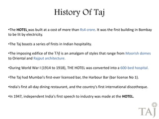 History Of Taj 
•The HOTEL was built at a cost of more than Rs4 crore. It was the first building in Bombay 
to be lit by electricity. 
•The Taj boasts a series of firsts in Indian hospitality. 
•The imposing edifice of the TAJ is an amalgam of styles that range from Moorish domes 
to Oriental and Rajput architecture. 
•During World War I (1914 to 1918), THE HOTEL was converted into a 600-bed hospital. 
•The Taj had Mumbai's first-ever licensed bar, the Harbour Bar (bar license No 1). 
•India's first all-day dining restaurant, and the country's first international discotheque. 
•In 1947, independent India's first speech to industry was made at the HOTEL. 
 