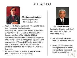 Mr. Raymond Bickson 
(Managing Director) 
Till 31 august 2014 
• Raymond Bickson's experience in hospitality spans 
thirty years and four continents. 
• In January 2003, Mr. Bickson moved to India and 
joined the Board as Executive Director & Chief 
Operating Officer of Taj LUXURY HOTELS, 
overseeing the operations of all luxury properties 
and playing a key role in the global expansion and 
development of future HOTELS. He assumed the 
role as Managing Director & Chief Executive 
Officer of The Indian Hotels Company Limited in 
July 2003. 
• Mr. Bickson brings extensive INTERNATIONAL 
HOTEL experience to the Taj Group. 
Mr. Rakesh Saran 
(Managing Director and Chief 
Executive Officer from 1st 
September, 2014) 
• Mr. Sarna will take over 
from Mr. Raymond Bickson. 
• He was development and 
management of all owned, 
managed and franchised 
hotels across all Hyatt 
MD & CEO 
 