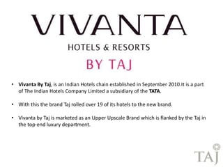 • Vivanta By Taj, is an Indian Hotels chain established in September 2010.It is a part 
of The Indian Hotels Company Limited a subsidiary of the TATA. 
• With this the brand Taj rolled over 19 of its hotels to the new brand. 
• Vivanta by Taj is marketed as an Upper Upscale Brand which is flanked by the Taj in 
the top-end luxury department. 
 