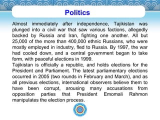 Politics 
Almost immediately after independence, Tajikistan was 
plunged into a civil war that saw various factions, allegedly 
backed by Russia and Iran, fighting one another. All but 
25,000 of the more than 400,000 ethnic Russians, who were 
mostly employed in industry, fled to Russia. By 1997, the war 
had cooled down, and a central government began to take 
form, with peaceful elections in 1999. 
Tajikistan is officially a republic, and holds elections for the 
President and Parliament. The latest parliamentary elections 
occurred in 2005 (two rounds in February and March), and as 
all previous elections, international observers believe them to 
have been corrupt, arousing many accusations from 
opposition parties that President Emomali Rahmon 
manipulates the election process. 
 