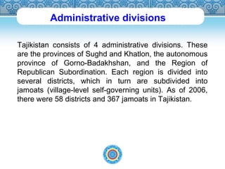 Administrative divisions 
Tajikistan consists of 4 administrative divisions. These 
are the provinces of Sughd and Khatlon, the autonomous 
province of Gorno-Badakhshan, and the Region of 
Republican Subordination. Each region is divided into 
several districts, which in turn are subdivided into 
jamoats (village-level self-governing units). As of 2006, 
there were 58 districts and 367 jamoats in Tajikistan. 
 