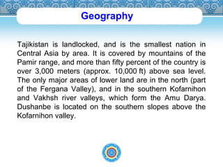Geography 
Tajikistan is landlocked, and is the smallest nation in 
Central Asia by area. It is covered by mountains of the 
Pamir range, and more than fifty percent of the country is 
over 3,000 meters (approx. 10,000 ft) above sea level. 
The only major areas of lower land are in the north (part 
of the Fergana Valley), and in the southern Kofarnihon 
and Vakhsh river valleys, which form the Amu Darya. 
Dushanbe is located on the southern slopes above the 
Kofarnihon valley. 
 