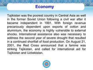 Economy 
Tajikistan was the poorest country in Central Asia as well 
in the former Soviet Union following a civil war after it 
became independent in 1991. With foreign revenue 
precariously dependent upon exports of cotton and 
aluminium, the economy is highly vulnerable to external 
shocks. International assistance also was necessary to 
address the second year of severe drought that resulted 
in a continued shortfall of food production. On August 21, 
2001, the Red Cross announced that a famine was 
striking Tajikistan, and called for international aid for 
Tajikistan and Uzbekistan. 
 