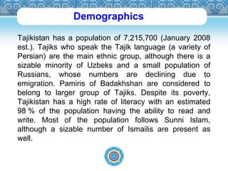 Demographics 
Tajikistan has a population of 7,215,700 (January 2008 
est.). Tajiks who speak the Tajik language (a variety of 
Persian) are the main ethnic group, although there is a 
sizable minority of Uzbeks and a small population of 
Russians, whose numbers are declining due to 
emigration. Pamiris of Badakhshan are considered to 
belong to larger group of Tajiks. Despite its poverty, 
Tajikistan has a high rate of literacy with an estimated 
98 % of the population having the ability to read and 
write. Most of the population follows Sunni Islam, 
although a sizable number of Ismailis are present as 
well. 
 