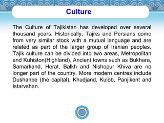 Culture 
The Culture of Tajikistan has developed over several 
thousand years. Historically, Tajiks and Persians come 
from very similar stock with a mutual language and are 
related as part of the larger group of Iranian peoples. 
Tajik culture can be divided into two areas, Metropolitan 
and Kuhiston(Highland). Ancient towns such as Bukhara, 
Samarkand, Herat, Balkh and Nishopur Khiva are no 
longer part of the country. More modern centres include 
Dushanbe (the capital), Khudjand, Kulob, Panjikent and 
Istarvshan. 
 