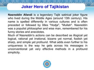 Joker Hero of Tajikistan 
Nasreddin Afandi is a legendary Tajik satirical joker figure 
who lived during the Middle Ages (around 13th century). His 
name is spelled differently in various cultures and is often 
preceded or followed by titles "Hodja", "Mullah". Nasreddin 
was a populist philosopher and wise man, remembered for his 
funny stories and anecdotes. 
Much of Nasreddin's actions can be described as illogical yet 
logical, rational yet irrational, bizarre yet normal, foolish yet 
sharp, and simple yet profound. What adds even further to his 
uniqueness is the way he gets across his messages in 
unconventional yet very effective methods in a profound 
simplicity. 
 