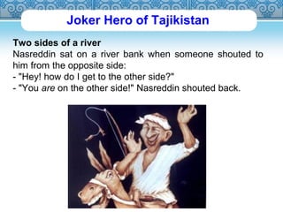 Joker Hero of Tajikistan 
Two sides of a river 
Nasreddin sat on a river bank when someone shouted to 
him from the opposite side: 
- "Hey! how do I get to the other side?" 
- "You are on the other side!" Nasreddin shouted back. 
