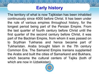 Early history 
The territory of what is now Tajikistan has been inhabited 
continuously since 4000 before Christ. It has been under 
the rule of various empires throughout history, for the 
longest period being part of the Persian Empire. From 
the last quarter of fourth century before Christ until the 
first quarter of the second century before Christ, it was 
part of the Bactrian Empire, from whom it was passed on 
to Scythian Tukharas and hence became part of 
Tukharistan. Arabs brought Islam in the 7th century 
Common Era. The Samanid Empire Iranians supplanted 
the Arabs and built the cities of Samarkand and Bukhara, 
which became the cultural centers of Tajiks (both of 
which are now in Uzbekistan). 
 