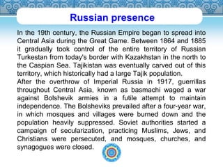 Russian presence 
In the 19th century, the Russian Empire began to spread into 
Central Asia during the Great Game. Between 1864 and 1885 
it gradually took control of the entire territory of Russian 
Turkestan from today's border with Kazakhstan in the north to 
the Caspian Sea. Tajikistan was eventually carved out of this 
territory, which historically had a large Tajik population. 
After the overthrow of Imperial Russia in 1917, guerrillas 
throughout Central Asia, known as basmachi waged a war 
against Bolshevik armies in a futile attempt to maintain 
independence. The Bolsheviks prevailed after a four-year war, 
in which mosques and villages were burned down and the 
population heavily suppressed. Soviet authorities started a 
campaign of secularization, practicing Muslims, Jews, and 
Christians were persecuted, and mosques, churches, and 
synagogues were closed. 
 