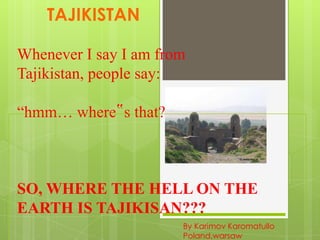 TAJIKISTAN
Whenever I say I am from
Tajikistan, people say:
“hmm… where‟s that?”

SO, WHERE THE HELL ON THE
EARTH IS TAJIKISAN???
By Karimov Karomatullo
Poland,warsaw

 