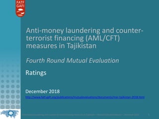 Anti-money laundering and counter-terrorist financing measures in Tajikistan – Mutual Evaluation Report – December 2018 1
Anti-money laundering and counter-
terrorist financing (AML/CFT)
measures in Tajikistan
Fourth Round Mutual Evaluation
Ratings
December 2018
http://www.fatf-gafi.org/publications/mutualevaluations/documents/mer-tajikistan-2018.html
 