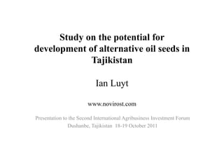 Study on the potential for
development of alternative oil seeds in
             Tajikistan

                           Ian Luyt

                       www.novirost.com

Presentation to the Second International Agribusiness Investment Forum
               Dushanbe, Tajikistan 18-19 October 2011
 