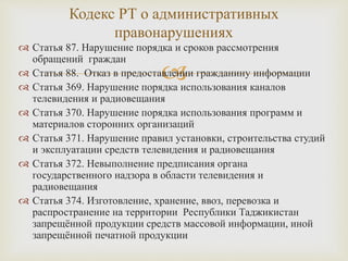 
 Статья 87. Нарушение порядка и сроков рассмотрения
обращений граждан
 Статья 88. Отказ в предоставлении гражданину информации
 Статья 369. Нарушение порядка использования каналов
телевидения и радиовещания
 Статья 370. Нарушение порядка использования программ и
материалов сторонних организаций
 Статья 371. Нарушение правил установки, строительства студий
и эксплуатации средств телевидения и радиовещания
 Статья 372. Невыполнение предписания органа
государственного надзора в области телевидения и
радиовещания
 Статья 374. Изготовление, хранение, ввоз, перевозка и
распространение на территории Республики Таджикистан
запрещённой продукции средств массовой информации, иной
запрещённой печатной продукции
Кодекс РТ о административных
правонарушениях
 