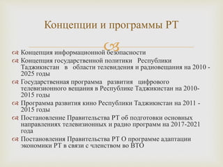  Концепция информационной безопасности
 Концепция государственной политики Республики
Таджикистан в области телевидения и радиовещания на 2010 -
2025 годы
 Государственная программа развития цифрового
телевизионного вещания в Республике Таджикистан на 2010-
2015 годы
 Программа развития кино Республики Таджикистан на 2011 -
2015 годы
 Постановление Правительства РТ об подготовки основных
направлениях телевизионных и радио программ на 2017-2021
года
 Постановления Правительства РТ О программе адаптации
экономики РТ в связи с членством во ВТО
Концепции и программы РТ
 
