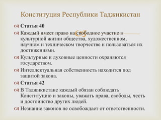 
 Статья 40
 Каждый имеет право на свободное участие в
культурной жизни общества, художественном,
научном и техническом творчестве и пользоваться их
достижениями.
 Культурные и духовные ценности охраняются
государством.
 Интеллектуальная собственность находится под
защитой закона.
 Статья 42
 В Таджикистане каждый обязан соблюдать
Конституцию и законы, уважать права, свободы, честь
и достоинство других людей.
 Незнание законов не освобождает от ответственности.
Конституция Республики Таджикистан
 