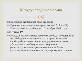 
 Всеобщая декларация прав человека
 Принята и провозглашена резолюцией 217 А (III)
Генеральной Ассамблеи от 10 декабря 1948 года.
 Статья 19
 Каждый человек имеет право на свободу убеждений и
на свободное выражение их; это право включает
свободу беспрепятственно придерживаться своих
убеждений и свободу искать, получать и
распространять информацию и идеи любыми
средствами и независимо от государственных границ.
Международные нормы
 