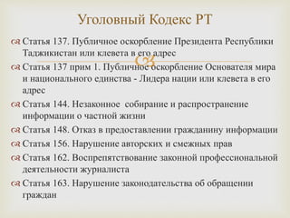 
 Статья 137. Публичное оскорбление Президента Республики
Таджикистан или клевета в его адрес
 Статья 137 прим 1. Публичное оскорбление Основателя мира
и национального единства - Лидера нации или клевета в его
адрес
 Статья 144. Незаконное собирание и распространение
информации о частной жизни
 Статья 148. Отказ в предоставлении гражданину информации
 Статья 156. Нарушение авторских и смежных прав
 Статья 162. Воспрепятствование законной профессиональной
деятельности журналиста
 Статья 163. Нарушение законодательства об обращении
граждан
Уголовный Кодекс РТ
 